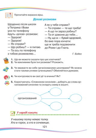 121121
	
Прочитайте виразно вірш.
Ділові розмови
Щоденно після школи
у Петрика і Вови
усе по телефону
йдуть «ділові» розмови:
— Здоров!
— Здоров!
— Як справи?
— Що робиш? — я питаю.
— Та ось по телефону
з тобою розмовляю... Г. Бойко
1.	Що ви можете сказати про цих хлопчиків?
2.	 Чи важливими були їхні розмови? Розкажіть.
3.	 Чи вважаєте ви себе організованими школярами? Як можна
стати такими учнями (ученицями)? Обміняйтеся думками.
4.	 Чи контролюєте ви свої дії та вчинки? Як?
5.	 Користуючись «Словником синонімів», доберіть до слова ор-
ганізований синоніми та складіть схему в зошиті.
У нашому полку немає толку.
Хто в горох, а хто в сочевицю.
організований
У народі кажуть
А як у тебе справи?
— Та справи — те що треба!
— А що ти зараз робиш?
— Та от дзвоню до тебе...
— Ну, що ж — бувай здоровий,
бо вже пора кінчати:
ще ж треба подзвонити
до Роми і до Гната.
 