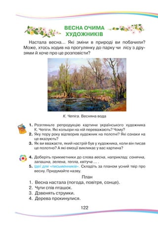 122122
Настала весна... Які зміни в природі ви побачили?
Може, хтось ходив на прогулянку до парку чи лісу з дру-
зями й хоче про це розповісти?
1.	Розгляньте репродукцію картини українського художника
К. Чепіги. Які кольори на ній переважають? Чому?
2.	 Яку пору року відтворив художник на полотні? Які ознаки на
це вказують?
3.	 Як ви вважаєте, який настрій був у художника, коли він писав
це полотно? А які емоції викликає у вас картина?
4.	 Доберіть прикметники до слова весна, наприклад: сонячна,
запашна, зелена, тепла, квітуча ... .
5.	 Ідеї для «письменників». Складіть за планом усний твір про
весну. Придумайте назву.
План
1.	 Весна настала (погода, повітря, сонце).
2.	 Чути спів пташок.
3.	 Дзвенять струмки.
4.	 Дерева прокинулися.
К. Чепіга. Весняна вода
ВЕСНА ОЧИМА
ХУДОЖНИКІВ
 