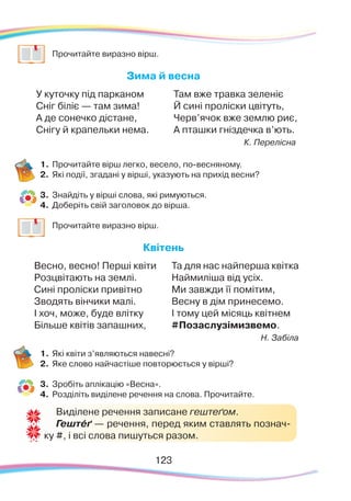 123123
	
Прочитайте виразно вірш.
Зима й весна
У куточку під парканом
Сніг біліє — там зима!
А де сонечко дістане,
Снігу й крапельки нема.
Там вже травка зеленіє
Й сині проліски цвітуть,
Черв’ячок вже землю риє,
А пташки гніздечка в’ють.
К. Перелісна
1.	Прочитайте вірш легко, весело, по-весняному.
2.	 Які події, згадані у вірші, указують на прихід весни?
3.	 Знайдіть у вірші слова, які римуються.
4.	 Доберіть свій заголовок до вірша.
	
Прочитайте виразно вірш.
Квітень
Весно, весно! Перші квіти
Розцвітають на землі.
Сині проліски привітно
Зводять вінчики малі.
І хоч, може, буде влітку
Більше квітів запашних,
Та для нас найперша квітка
Наймиліша від усіх.
Ми завжди її помітим,
Весну в дім принесемо.
І тому цей місяць квітнем
#Позаслузімизвемо.
Н. Забіла
1.	Які квіти з’являються навесні?
2.	 Яке слово найчастіше повторюється у вірші?
3.	 Зробіть аплікацію «Весна».
4.	 Розділіть виділене речення на слова. Прочитайте.
Виділене речення записане гештеґом.
Гештéґ — речення, перед яким ставлять познач-
ку #, і всі слова пишуться разом.
 