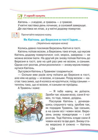 124124
Квітень — з водою, а травень — з травою.
У квітні ластівка день починає, а соловей завершує.
Де ластівка не літає, а у квітні додому повертає.
	
Прочитайте виразно казку.
Як Квітень до Березня в гості їздив…
(Українська народна казка)
Колись давно покликав Березень Квітня в гості.
Квітень поїхав возом, а Березень таке втнув, що мусив
Квітень додому повертатися: сніг, мороз, завірюха — не
можна возом їхати. На другий рік знову поїхав Квітень до
Березня в гості, але на цей раз уже не возом, а саньми.
Однак сніг розтав, річки розлилися — знову мусив повер-
нутися Квітень.
Зустрівся Квітень з Травнем і скаржиться:
— Скільки вже разів хочу поїхати до Березня в гості,
але ніяк не доїду — ні возом, ні саньми. Поїду возом — на-
стає така зима, що й колеса не крутяться; поїду саньми —
теплінь така, що ні возом, ні саньми не проїдеш.
А Травень і каже:
— Я тебе навчу, як доїхати.
Зроби так: візьми воза, сани й чо-
вен, то тоді, певне, доїдеш.
Послухав Квітень і, дочекав-
шись слушного часу, зробив так,
як порадив Травень. Їде саньми,
а на санях віз і човен везе. Бере-
зень знову пожартував — і сніг
розтав. Тоді Квітень кладе сани й
човен на віз та їде далі. Знову ста-
ло морозно й сніжно  — Квітень
У народі кажуть
 