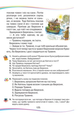 125125
поклав човен і віз на сани. Потім
розтанув сніг, розлилися скрізь
річки, і не можна їхати ні сань-
ми, ні возом. Тоді Квітень поклав
на човен сани й віз і поплив ще
швидше. Приїхав до Березня в
гості так, що той і не сподівався.
Здивувався Березень і питає:
— А хто тебе навчив, як до
мене дістатися?
— Травень порадив, як їхати.
Березень і каже тоді:
— Зажди ж ти, Травню, я ще тобі крильця обшмагаю.
Через те й тепер часто в травні березневі морози бува-
ють, бо Березень і досі сердиться на Травня.
1.	Назвіть дійових осіб казки? Якими вони були (доброзичливи-
ми, жорсткими, байдужими)?
2.	 Чому Березень не міг дістатися до Квітня в гості?
3.	 Що Травень порадив Квітню?
4.	 Чи зрадів Березень приїзду Квітня? Чому?
5.	 Зачитайте, як Квітень їхав до Березня.
6.	Розгляньте малюнки. Хто з героїв казки на них зображений?
7.	 Знайдіть у тексті й прочитайте уривки, які відповідають зміс-
ту малюнків.
8.	 Перекажіть казку за поданим планом.
1.	Березень запросив Квітня на гостину.
2.	Як Квітень їздив возом і саньми до Березня.
3.	Порада Травня.
4.	Вдала поїздка до Березня.
5.	Здивування Березня.
6.	Погроза Травню.
9.	 Чи погоджуєтеся ви, що погода в березні й справді така мін-
лива, що треба тримати напоготові й човен, і віз, і сани? До-
ведіть свою думку.
 