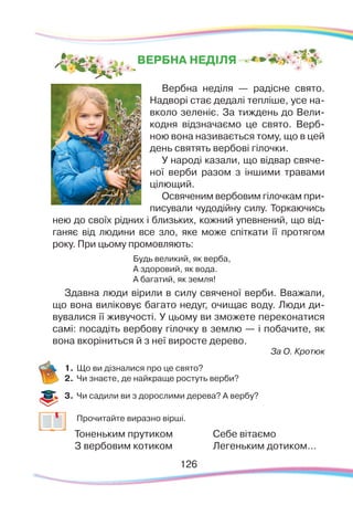126126
Вербна неділя — радісне свято.
Надворі стає дедалі тепліше, усе на-
вколо зеленіє. За тиждень до Вели-
кодня відзначаємо це свято. Верб-
ною вона називається тому, що в цей
день святять вербові гілочки.
У народі казали, що відвар свяче-
ної верби разом з іншими травами
цілющий.
Освяченим вербовим гілочкам при-
писували чудодійну силу. Торкаючись
нею до своїх рідних і близьких, кожний упевнений, що від-
ганяє від людини все зло, яке може спіткати її протягом
року. При цьому промовляють:
Будь великий, як верба,
А здоровий, як вода.
А багатий, як земля!
Здавна люди вірили в силу свяченої верби. Вважали,
що вона виліковує багато недуг, очищає воду. Люди ди-
вувалися її живучості. У цьому ви зможете переконатися
самі: посадіть вербову гілочку в землю — і побачите, як
вона вкоріниться й з неї виросте дерево.
За О. Кротюк
1.	Що ви дізналися про це свято?
2.	 Чи знаєте, де найкраще ростуть верби?
3.	 Чи садили ви з дорослими дерева? А вербу?
	
Прочитайте виразно вірші.
Тоненьким прутиком
З вербовим котиком
Себе вітаємо
Легеньким дотиком...
ВЕРБНА НЕДІЛЯ
 