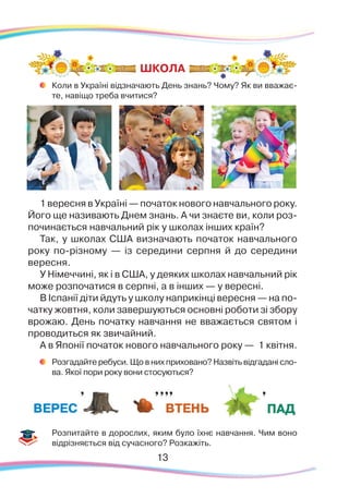 13
	
Коли в Україні відзначають День знань? Чому? Як ви вважає-
те, навіщо треба вчитися?
1 вересня в Україні — початок нового навчального року.
Його ще називають Днем знань. А чи знаєте ви, коли роз-
починається навчальний рік у школах інших країн?
Так, у школах США визначають початок навчального
року по-різному — із середини серпня й до середини
вересня.
У Німеччині, як і в США, у деяких школах навчальний рік
може розпочатися в серпні, а в інших — у вересні.
В Іспанії діти йдуть у школу наприкінці вересня — на по-
чатку жовтня, коли завершуються основні роботи зі збору
врожаю. День початку навчання не вважається святом і
проводиться як звичайний.
А в Японії початок нового навчального року — 1 квітня.
	
Розгадайте ребуси. Що в них приховано? Назвіть відгадані сло-
ва. Якої пори року вони стосуються?
	
Розпитайте в дорослих, яким було їхнє навчання. Чим воно
відрізняється від сучасного? Розкажіть.
ШКОЛА
 