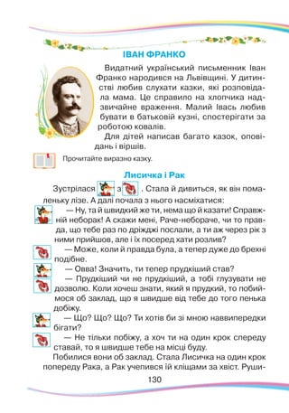130130
ІВАН ФРАНКО
Видатний український письменник Іван
Франко народився на Львівщині. У дитин-
стві любив слухати казки, які розповіда-
ла мама. Це справило на хлопчика над-
звичайне враження. Малий Івась любив
бувати в батьковій кузні, спостерігати за
роботою ковалів.
Для дітей написав багато казок, опові-
дань і віршів.
	
Прочитайте виразно казку.
Лисичка і Рак
Зустрілася з . Стала й дивиться, як він пома-
леньку лізе. А далі почала з нього насміхатися:
— Ну, та й швидкий же ти, нема що й казати! Справж-
ній неборак! А скажи мені, Раче-небораче, чи то прав-
да, що тебе раз по дріжджі послали, а ти аж через рік з
ними прийшов, але і їх посеред хати розлив?
— Може, коли й правда була, а тепер дуже до брехні
подібне.
— Овва! Значить, ти тепер прудкіший став?
— Прудкіший чи не прудкіший, а тобі глузувати не
дозволю. Коли хочеш знати, який я прудкий, то побий-
мося об заклад, що я швидше від тебе до того пенька
добіжу.
— Що? Що? Що? Ти хотів би зі мною наввипередки
бігати?
— Не тільки побіжу, а хоч ти на один крок спереду
ставай, то я швидше тебе на місці буду.
Побилися вони об заклад. Стала Лисичка на один крок
попереду Рака, а Рак учепився їй кліщами за хвіст. Руши-
 