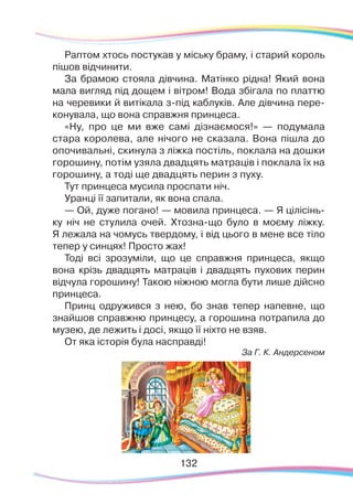 132132
Раптом хтось постукав у міську браму, і старий король
пішов відчинити.
За брамою стояла дівчина. Матінко рідна! Який вона
мала вигляд під дощем і вітром! Вода збігала по платтю
на черевики й витікала з-під каблуків. Але дівчина пере-
конувала, що вона справжня принцеса.
«Ну, про це ми вже самі дізнаємося!» — подумала
стара королева, але нічого не сказала. Вона пішла до
опочивальні, скинула з ліжка постіль, поклала на дошки
горошину, потім узяла двадцять матраців і поклала їх на
горошину, а тоді ще двадцять перин з пуху.
Тут принцеса мусила проспати ніч.
Уранці її запитали, як вона спала.
— Ой, дуже погано! — мовила принцеса. — Я цілісінь-
ку ніч не стулила очей. Хтозна-що було в моєму ліжку.
Я лежала на чомусь твердому, і від цього в мене все тіло
тепер у синцях! Просто жах!
Тоді всі зрозуміли, що це справжня принцеса, якщо
вона крізь двадцять матраців і двадцять пухових перин
відчула горошину! Такою ніжною могла бути лише дійсно
принцеса.
Принц одружився з нею, бо знав тепер напевне, що
знайшов справжню принцесу, а горошина потрапила до
музею, де лежить і досі, якщо її ніхто не взяв.
От яка історія була насправді!
За Г. К. Андерсеном
 