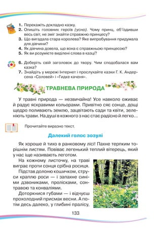 133133
1.	Перекажіть докладно казку.
2.	 Опишіть головних героїв (усно). Чому принц, об’їздивши
весь світ, не зміг знайти справжню принцесу?
3.	 Що вигадала стара королева? Яке випробування придумала
для дівчини?
4.	 Як дівчина довела, що вона є справжньою принцесою?
5.	 Як ви розумієте виділені слова в казці?
6.	Доберіть свій заголовок до твору. Чим сподобалася вам
казка?
7.	Знайдіть у мережі Інтернет і прослухайте казки Г. К. Андер-
сена «Соловей» і «Гидке каченя».
ТРАВНЕВА ПРИРОДА
У травні природа — незвичайна! Усе навколо оживає
й радує яскравими кольорами. Привітно сяє сонце, дощі
щедро поливають землю, зацвітають сади та квіти, зеле-
ніють трави. На душі в кожного з нас стає радісно й легко...
		
Прочитайте виразно текст.
Далекий голос зозулі
Як хороше й тихо в ранковому лісі! Пахне терпким то-
рішнім листям. Повіває легенький теплий вітерець, який
у нас іще називають леготом.
На кожному листочку, на траві
виграє проти сонця срібна росиця.
Підстав долоню кошичком, стру-
си краплю роси — і запахне сині-
ми дзвониками, пролісками, сон-
травою та конваліями.
Доторкнися губами — і відчуєш
прохолодний присмак весни. А по-
тім десь далеко, у глибині пралісу,
 