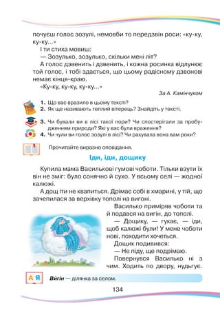 134134
Вигін — ділянка за селом.A Я `
почуєш голос зозулі, немовби то передзвін роси: «ку-ку,
ку-ку…»
І ти стиха мовиш:
— Зозулько, зозулько, скільки мені літ?
А голос дзвенить і дзвенить, і кожна росинка відлунює
той голос, і тобі здається, що цьому радісному дзвонові
немає кінця-краю.
«Ку-ку, ку-ку, ку-ку…»
За А. Камінчуком
1.	Що вас вразило в цьому тексті?
2.	 Як ще називають теплий вітерець? Знайдіть у тексті.
3.	 Чи бували ви в лісі такої пори? Чи спостерігали за пробу-
дженням природи? Які у вас були враження?
4.	 Чи чули ви голос зозулі в лісі? Чи рахувала вона вам роки?
		
Прочитайте виразно оповідання.
Іди, іди, дощику
Купила мама Василькові гумові чоботи. Тільки взути їх
він не зміг: було сонячно й сухо. У всьому селі — жодної
калюжі.
А дощ іти не квапиться. Дрімає собі в хмарині, у тій, що
зачепилася за верхівку тополі на вигоні.
Василько приміряв чоботи та
й подався на вигін, до тополі.
— Дощику, — гукає, — іди,
щоб калюжі були! У мене чоботи
нові, походити хочеться.
Дощик подивився:
— Не піду, ще подрімаю.
Повернувся Василько ні з
чим. Ходить по двору, нудьгує.
 
