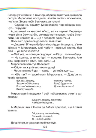 135135
Зазирнув у квітник, а там чорнобривці та петунії, які вчора
сестра Мирослава посадила, зовсім голівки посхиляли,
пов’яли. Знову побіг Василько до тополі.
— Слухай-но, дощику! Мирославині чорнобривці сох-
нуть. Виручай!
А дощикові на хмарині м’яко, як на перині. Перевер-
нувся він з боку на бік, солодко потягнувся, треба б по-
лити. Так неохота ж ... Що з ледарем вдієш? (...)
Василько прийшов до тополі та й каже:
— Дощику! В’януть бабусині помідори й капуста, в’яне
квітник у Мирослави, мої чоботи новенькі стоять без
діла — усі тебе чекають!
— Хай уже, — погодився дощик. — Піду... коли-небудь.
— Не колись, а тепер іди! — просить Василько. Але
дощ закрив очі й спить собі далі. (...)
Мирослава запитує Василька:
— Ой, чи ти ж умієш кликати дощ?
— Чому не вмію? Іди, — кажу, — усі тебе ждуть...
— Хіба так? — засміялася Мирослава. — Дощ он як
треба кликати:
Іди, іди, дощику,
Зварю тобі борщику
В полив’янім горщику,
Винесу на дуба,
Покличу голуба.
Голуб буде пити,
Дощик буде лити!
Мирославині подружки й собі побралися за руки та за-
співали:
Дощику, дощику, припусти
На бабині капусти...
А Марина, яка з Києва до бабусі приїхала, ще й такої
завела:
Ой дощику, поливайнику,
Поливай, поливай,
Та і нас не минай!
Дощ почув, з-за хмарини виглянув.
 