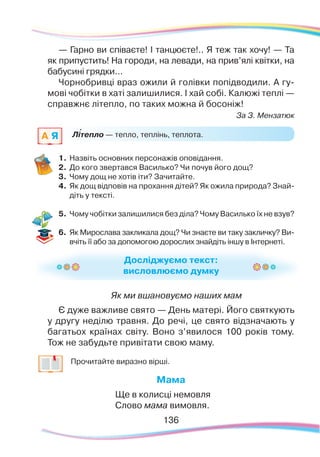 Літепло — тепло, теплінь, теплота.A Я `
Досліджуємо текст:
висловлюємо думку
— Гарно ви співаєте! І танцюєте!.. Я теж так хочу! — Та
як припустить! На городи, на левади, на прив’ялі квітки, на
бабусині грядки...
Чорнобривці враз ожили й голівки попідводили. А гу-
мові чобітки в хаті залишилися. І хай собі. Калюжі теплі —
справжнє літепло, по таких можна й босоніж!
За З. Мензатюк
1.	Назвіть основних персонажів оповідання.
2.	 До кого звертався Василько? Чи почув його дощ?
3.	 Чому дощ не хотів іти? Зачитайте.
4.	 Як дощ відповів на прохання дітей? Як ожила природа? Знай-
діть у тексті.
5.	 Чому чобітки залишилися без діла? Чому Василько їх не взув?
6.	 Як Мирослава закликала дощ? Чи знаєте ви таку закличку? Ви-
вчіть її або за допомогою дорослих знайдіть іншу в Інтернеті.
Як ми вшановуємо наших мам
Є дуже важливе свято — День матері. Його святкують
у другу неділю травня. До речі, це свято відзначають у
багатьох країнах світу. Воно з’явилося 100 років тому.
Тож не забудьте привітати свою маму.
	
Прочитайте виразно вірші.
Мама
Ще в колисці немовля
Слово мама вимовля.
136
 