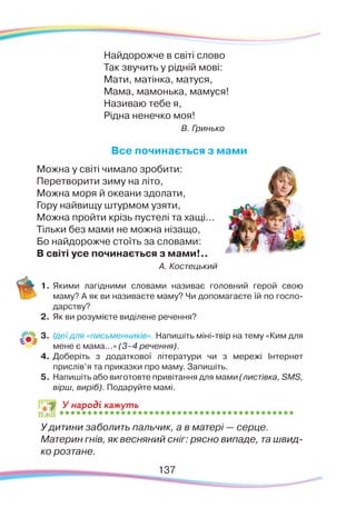 У народі кажуть
Найдорожче в світі слово
Так звучить у рідній мові:
Мати, матінка, матуся,
Мама, мамонька, мамуся!
Називаю тебе я,
Рідна ненечко моя!
В. Гринько
Все починається з мами
Можна у світі чимало зробити:
Перетворити зиму на літо,
Можна моря й океани здолати,
Гору найвищу штурмом узяти,
Можна пройти крізь пустелі та хащі...
Тільки без мами не можна нізащо,
Бо найдорожче стоїть за словами:
В світі усе починається з мами!..
А. Костецький
1.	Якими лагідними словами називає головний герой свою
маму? А як ви називаєте маму? Чи допомагаєте їй по госпо-
дарству?
2.	 Як ви розумієте виділене речення?
3.	 Ідеї для «письменників». Напишіть міні-твір на тему «Ким для
мене є мама...» (3–4 речення).
4.	 Доберіть з додаткової літератури чи з мережі Інтернет
прислів’я та приказки про маму. Запишіть.
5.	 Напишіть або виготовте привітання для мами (листівка, SMS,
вірш, виріб). Подаруйте мамі.
	
У дитини заболить пальчик, а в матері — серце.
	
Материн гнів, як весняний сніг: рясно випаде, та швид-
ко розтане.
137
 