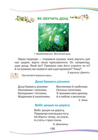 138138
ЯК ЗВУЧИТЬ ДОЩ
І. Кржижковська. Весняний дощ
Звуки природи — справжня музика: вона звучить для
нас щодня, варто лише прислухатися. От, наприклад,
шум дощу. Який він? Приємно нам його слухати чи ні?
А чи можемо ми назвати цей шум музикою? Чому?
З журналу «Джміль»
	
Прочитайте виразно вірші.
Дощі бувають різними
Дощі бувають різними:
Ласкавими і грізними,
Холодними і теплими,
Жаданими й халепними,
Весняними й грибними,
Осінньо-золотими,
З громами милі декому,
А я люблю з веселкою.
Е. Зима
Вибіг дощик на дорогу
Вибіг дощик на дорогу,
Підвернув зненацька ногу.
Не біжить тепер, не скаче,
А стоїть і гірко плаче.
О. Диркавець
 