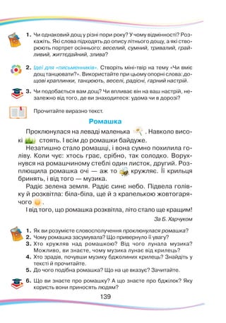 139
1.	Чи однаковий дощ у різні пори року? У чому відмінності? Роз-
кажіть. Які слова підходять до опису літнього дощу, а які ство-
рюють портрет осіннього: веселий, сумний, тривалий, грай-
ливий, життєдайний, злива?
2.	 Ідеї для «письменників». Створіть міні-твір на тему «Чи вміє
дощ танцювати?». Використайте при цьому опорні слова: до-
щові краплинки, танцюють, веселі, радісні, гарний настрій.
3.	 Чи подобається вам дощ? Чи впливає він на ваш настрій, не-
залежно від того, де ви знаходитеся: удома чи в дорозі?
	 Прочитайте виразно текст.
Ромашка
Проклюнулася на леваді маленька . Навколо висо-
кі стоять. І всім до ромашки байдуже.
Незатишно стало ромашці, і вона сумно похилила го-
ліву. Коли чує: хтось грає, срібно, так солодко. Ворух-
нувся на ромашчиному стеблі один листок, другий. Роз-
плющила ромашка очі — аж то кружляє. Її крильця
бринять, і від того — музика.
Радіє зелена земля. Радіє синє небо. Підвела голів-
ку й розквітла: біла-біла, ще й з крапелькою жовтогаря-	
чого .
І від того, що ромашка розквітла, літо стало ще кращим!
За Б. Харчуком
1.	Як ви розумієте словосполучення проклюнулася ромашка?
2.	 Чому ромашка засумувала? Що привернуло її увагу?
3.	Хто кружляв над ромашкою? Від чого лунала музика?
Можливо, ви знаєте, чому музика лунає від крилець?
4.	 Хто зрадів, почувши музику бджолиних крилець? Знайдіть у
тексті й прочитайте.
5.	 До чого подібна ромашка? Що на це вказує? Зачитайте.
6.	Що ви знаєте про ромашку? А що знаєте про бджілок? Яку
користь вони приносять людям?
139
 