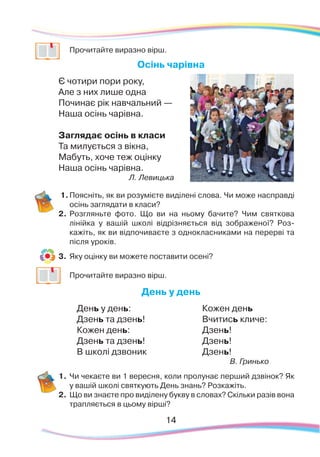 14
	
Прочитайте виразно вірш.
Осінь чарівна
Є чотири пори року,
Але з них лише одна
Починає рік навчальний —
Наша осінь чарівна.
Заглядає осінь в класи
Та милується з вікна,
Мабуть, хоче теж оцінку
Наша осінь чарівна.
Л. Левицька
1.	Поясніть, як ви розумієте виділені слова. Чи може насправді
осінь заглядати в класи?
2.	Розгляньте фото. Що ви на ньому бачите? Чим святкова
лінійка у вашій школі відрізняється від зображеної? Роз-
кажіть, як ви відпочиваєте з однокласниками на перерві та
після уроків.
3.	 Яку оцінку ви можете поставити осені?
	
Прочитайте виразно вірш.
День у день
День у день:
Дзень та дзень!
Кожен день:
Дзень та дзень!
В школі дзвоник
Кожен день
Вчитись кличе:
Дзень!
Дзень!
Дзень!
В. Гринько
1.	Чи чекаєте ви 1 вересня, коли пролунає перший дзвінок? Як
у вашій школі святкують День знань? Розкажіть.
2.	 Що ви знаєте про виділену букву в словах? Скільки разів вона
трапляється в цьому вірші?
 