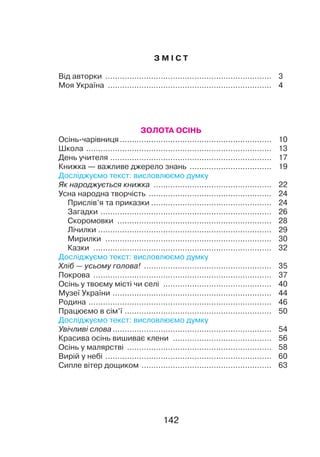 142142
З М І С Т
Від авторки
.
.....................................................................	3
Моя Україна
.
....................................................................	4
ЗОЛОТА ОСІНЬ
Осінь-чарівниця................................................................	 10
Школа
.
.............................................................................	 13
День учителя
.
...................................................................	 17
Книжка — важливе джерело знань
.
..................................	 19
Досліджуємо текст: висловлюємо думку
Як народжується книжка
.
.................................................	 22
Усна народна творчість
.
...................................................	 24
Прислів’я та приказки...................................................	 24
Загадки
.
.......................................................................	 26
Скоромовки
.
................................................................	 28
Лічилки
.
........................................................................	 29
Мирилки
.
.....................................................................	 30
Казки
.
..........................................................................	 32
Досліджуємо текст: висловлюємо думку
Хліб — усьому голова!
.
.....................................................	 35
Покрова
.
..........................................................................	 37
Осінь у твоєму місті чи селі
.
.............................................	 40
Музеї України
.
..................................................................	 44
Родина
.
............................................................................	 46
Працюємо в сім’ї..............................................................	 50
Досліджуємо текст: висловлюємо думку
Увічливі слова...................................................................	 54
Красива осінь вишиває клени
.
.........................................	 56
Осінь у малярстві
.
............................................................	 58
Вирій у небі
.
.....................................................................	 60
Сипле вітер дощиком
.
......................................................	 63
 