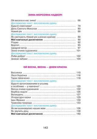 ЗИМА МОРОЗЯНА НАДВОРІ
Ой весела в нас зима!
.
.....................................................	 66
Досліджуємо текст: висловлюємо думку
Будьте совісними!
.
...........................................................	 74
День Святого Миколая
.
....................................................	 80
Новий рік
.
........................................................................	 86
Досліджуємо текст: висловлюємо думку
Як святкують Новий рік у різних країнах
.
..........................	 88
Мої навчальні досягнення
.
............................................	 90
Різдво
.
.............................................................................	 92
Вертеп..............................................................................	 95
Щедрий вечір...................................................................	 97
Зима очима художника..................................................... 101
Досліджуємо текст: висловлюємо думку
Роби добро!
.
.................................................................... 102
Зимові забави
.
................................................................. 104
ОЙ ВЕСНА, ВЕСНА — ДНЕМ КРАСНА
Веснянки
.
........................................................................ 110
Леся Українка
.
................................................................. 116
Тарас Шевченко
.
.............................................................. 118
Досліджуємо текст: висловлюємо думку
Будьте організованими в усьому,
а особливо — у навчанні!.................................................. 120
Весна очима художників
.
................................................. 122
Вербна неділя
.
................................................................. 126
Великдень
.
....................................................................... 127
Літературні казки
.
............................................................ 129
Іван Франко
.
.................................................................... 130
Травнева природа
.
........................................................... 133
Досліджуємо текст: висловлюємо думку
Як ми вшановуємо наших мам.......................................... 136
Як звучить дощ
.
............................................................... 138
Мої навчальні досягнення.............................................. 140
143
 