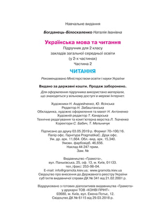 Навчальне видання
Богданець-Білоскаленко Наталія Іванівна
Українська мова та читання
Підручник для 2 класу
закладів загальної середньої освіти
(у 2-х частинах)
Частина 2
ЧИТАННЯ
Рекомендовано Міністерством освіти і науки України
Видано за державні кошти. Продаж заборонено.
Для оформлення підручника використано матеріали,
що знаходяться у вільному доступі в мережі Інтернет.
Художники Н. Андрейченко, Ю. Ясінська
Редактор Н. Забаштанська
Обкладинка, художнє оформлення та макет Н. Антоненко
Художній редактор Т. Канарська
Технічне редагування та комп’ютерна верстка Л. Ткаченко
Коректори С. Бабич, Т. Мельничук
Підписано до друку 03.05.2019 р. Формат 70×100/16.
Папір офс. Гарнітура PragmatikaC. Друк офс.
Ум. др. арк. 11,664. Обл.вид. арк. 15,340.
Умовн. фарбовідб. 46,656.
Наклад 44 247 прим.
Зам. №
Видавництво «Грамота»,
вул. Паньківська, 25, оф. 13, м. Київ, 01133.
тел./факс: 253-98-04.
E-mail: info@gramota.kiev.ua; www.gramota.kiev.ua
Свідоцтво про внесення до Державного реєстру України
суб’єктів видавничої справи ДК № 341 від 21.02.2001 р.
Віддруковано з готових діапозитивів видавництва «Грамота»
у друкарні ТОВ «КОНВІ ПРІНТ»
03680, м. Київ, вул. Ежена Потьє, 12.
Свідоцтво ДК № 6115 від 29.03.2018 р.
 