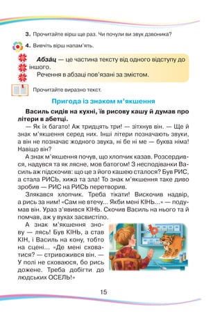 3.	 Прочитайте вірш ще раз. Чи почули ви звук дзвоника?
4.	 Вивчіть вірш напам’ять.
	
Прочитайте виразно текст.
Пригода із знаком м’якшення
Василь сидів на кухні, їв рисову кашу й думав про
літери в абетці.
— Як їх багато! Аж тридцять три! — зітхнув він. — Ще й
знак м’якшення серед них. Інші літери позначають звуки,
а він не позначає жодного звука, ні бе ні ме — буква німа!
Навіщо він?
А знак м’якшення почув, що хлопчик казав. Розсердив-
ся, надувся та як лясне, мов батогом! З несподіванки Ва-
силь аж підскочив: що це з його кашею сталося? Був РИС,
а стала РИСЬ, хижа та зла! То знак м’якшення таке диво
зробив — РИС на РИСЬ перетворив.
Злякався хлопчик. Треба тікати! Вискочив надвір,
а рись за ним! «Сам не втечу… Якби мені КІНЬ…» — поду-
мав він. Ураз з’явився КІНЬ. Скочив Василь на нього та й
помчав, аж у вухах засвистіло.
А знак м’якшення зно-
ву — лясь! Був КІНЬ, а став
КІН, і Василь на кону, тобто
на сцені… «Де мені схова-
тися? — стривожився він. —
У полі не сховаюся, бо рись
дожене. Треба добігти до
людських ОСЕЛЬ!»
Абзáц — це частина тексту від одного відступу до
іншого.
Речення в абзаці пов’язані за змістом.
15
 