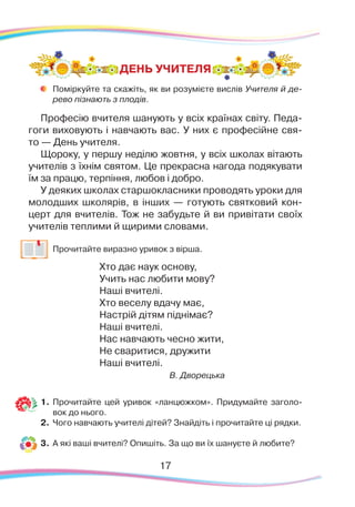 Поміркуйте та скажіть, як ви розумієте вислів Учителя й де-
рево пізнають з плодів.
Професію вчителя шанують у всіх країнах світу. Педа-
гоги виховують і навчають вас. У них є професійне свя-
то — День учителя.
Щороку, у першу неділю жовтня, у всіх школах вітають
учителів з їхнім святом. Це прекрасна нагода подякувати
їм за працю, терпіння, любов і добро.
У деяких школах старшокласники проводять уроки для
молодших школярів, в інших — готують святковий кон-
церт для вчителів. Тож не забудьте й ви привітати своїх
учителів теплими й щирими словами.
	
Прочитайте виразно уривок з вірша.
Хто дає наук основу,
Учить нас любити мову?
Наші вчителі.
Хто веселу вдачу має,
Настрій дітям піднімає?
Наші вчителі.
Нас навчають чесно жити,
Не сваритися, дружити
Наші вчителі.
В. Дворецька
1.	Прочитайте цей уривок «ланцюжком». Придумайте заголо-
вок до нього.
2.	 Чого навчають учителі дітей? Знайдіть і прочитайте ці рядки.
3.	 А які ваші вчителі? Опишіть. За що ви їх шануєте й любите?
ДЕНЬ УЧИТЕЛЯ
17
 
