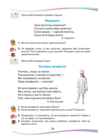 18
	
Прочитайте виразно уривок з вірша.
Музикант
Чули вісточку незвичну?
Сонце в школу йде музичну!
Синя хмара — гарний вчитель,
Сина ноти буде вчити.
Н. Сиротич
1.	Які ви знаєте ще школи, крім музичної?
2.	 Чи відвідує хтось із вас музичну, художню або спортивну
школи? Чого навчають у цих школах? Розкажіть про це своїм
однокласникам.
	
Прочитайте виразно вірш.
Головна професія
Учитель, лікар та геолог,
Письменник, слюсар чи кресляр —
Всі називають головною
Одну професію — школяр!
Бо всім відомо, що без школи,
Без знань, що мусиш там набуть,
Не станеш у житті ніколи
Тим, ким в дитинстві мрієш буть!
А. Костецький
1.	Як ви розумієте заголовок вірша?
2.	 Як ви вважаєте, чому діти навчаються в школі? Поясніть.
3.	 Поміркуйте та розкажіть, як ви розумієте прислів’я Наука в
ліс не веде, а з лісу виводить.
4.	 Складіть розповідь про вашу улюблену професію. Ким ви
мрієте стати?
 