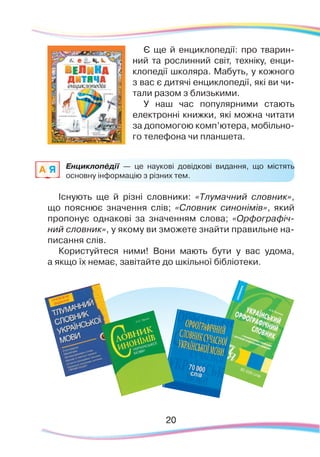 20
Є ще й енциклопедії: про тварин-
ний та рослинний світ, техніку, енци-
клопедії школяра. Мабуть, у кожного
з вас є дитячі енциклопедії, які ви чи-
тали разом з близькими.
У наш час популярними стають
електронні книжки, які можна читати
за допомогою комп’ютера, мобільно-
го телефона чи планшета.
Енциклопéдії — це наукові довідкові видання, що містять
основну інформацію з різних тем.
Існують ще й різні словники: «Тлумачний словник»,
що пояснює значення слів; «Словник синонімів», який
пропонує однакові за значенням слова; «Орфографіч-
ний словник», у якому ви зможете знайти правильне на-
писання слів.
Користуйтеся ними! Вони мають бути у вас удома,
а якщо їх немає, завітайте до шкільної бібліотеки.
A Я
 