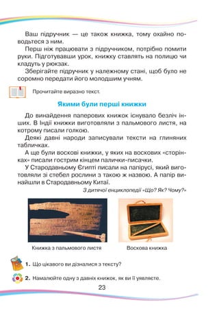 23
Ваш підручник — це також книжка, тому охайно по-
водьтеся з ним.
Перш ніж працювати з підручником, потрібно помити
руки. Підготувавши урок, книжку ставлять на полицю чи
кладуть у рюкзак.
Зберігайте підручник у належному стані, щоб було не
соромно передати його молодшим учням.
	
Прочитайте виразно текст.
Якими були перші книжки
До ви­най­ден­ня папе­рових кни­жок іс­ну­ва­ло безліч ін-
ших. В Ін­дії книж­ки ви­го­тов­ля­ли з паль­мо­во­го лис­тя, на
котро­му пи­са­ли гол­кою.
Деякі давні народи записували тексти на глиняних
табличках.
А ще бу­ли вос­ко­ві кни­жки, у яких на вос­ко­вих «сто­рін­
ках» пи­са­ли гос­т
­
рим кін­цем па­лич­киписачки.
У Стародавньому Єгипті писали на па­пі­русі, який ви­го­
тов­ля­ли зі сте­бел рос­ли­ни з та­кою ж наз­вою. А па­пір ви­
най­шли в Ста­ро­дав­ньо­му Ки­таї.
З ди­тя­чої ен­цик­ло­пе­дії «Що? Як? Чо­му?»
1.	Що цікавого ви дізналися з тексту?
2.	 Намалюйте одну з давніх книжок, як ви її уявляєте.
Книжка з пальмового листя Воскова книжка
 