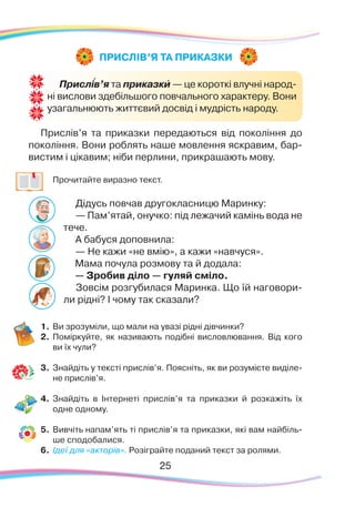 25
Прислів’я та приказки передаються від покоління до
покоління. Вони роблять наше мовлення яскравим, бар-
вистим і цікавим; ніби перлини, прикрашають мову.
	
Прочитайте виразно текст.
Дідусь повчав другокласницю Маринку:
— Пам’ятай, онучко: під лежачий камінь вода не
тече.
А бабуся доповнила:
— Не кажи «не вмію», а кажи «навчуся».
Мама почула розмову та й додала:
— Зробив діло — гуляй сміло.
Зовсім розгубилася Маринка. Що їй наговори-
ли рідні? І чому так сказали?
1.	Ви зрозуміли, що мали на увазі рідні дівчинки?
2.	 Поміркуйте, як називають подібні висловлювання. Від кого
ви їх чули?
3.	 Знайдіть у тексті прислів’я. Поясніть, як ви розумієте виділе-
не прислів’я.
4.	Знайдіть в Інтернеті прислів’я та приказки й розкажіть їх
одне одному.
5.	Вивчіть напам’ять ті прислів’я та приказки, які вам найбіль-
ше сподобалися.
6.	 Ідеї для «акторів». Розіграйте поданий текст за ролями.
ПРИСЛІВ’Я ТА ПРИКАЗКИ
Прислів’я та приказки — це короткі влучні народ-
ні вислови здебільшого повчального характеру. Вони
узагальнюють життєвий досвід і мудрість народу.
``
 