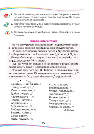 27
1.	Прочитайте й відгадайте подані загадки. Подумайте, хто або
що має ознаки та властивості, описані в загадках. За потре-
би користуйтеся малюнками.
2.	 Прочитайте загадки, у яких відсутня назва предмета, а тільки
описані його ознаки чи дії.
3.	 Складіть загадки про улюблених тварин. Загадайте їх своїм
близьким.
Виразність читання
На початку речення зробіть вдих і підвищуйте голос,
а наприкінці речення робіть видих і знижуйте голос.
На місці розділових знаків і перед і (й) робіть паузи
й добирайте повітря. На місці коми (,) і перед і (й) по-
трібно робити короткі паузи, а на місці тире (—), крап-
ки (.), двокрапки (:) — довші.
Під час читання вірша в кінці кожного рядка робіть
паузи, навіть якщо й немає розділових знаків.
Прочитаймо загадку Л. Глібова з позначками для
виразного читання. Підвищення голосу позначено ,
а зниження — ; короткі паузи — , а довші — .
Бачить // — не бачить, /
Чути // — не чує, /
Мовчки говорить, /
Добре мудрує. //
Часом захоче — //
Правди навчає, /
іноді бреше, /
Всіх звеселяє. //
Люба розмова, — //
Будемо, / діти, /
З нею довіку /
Жити-дружити. //
Хто ж то такая /
В світі щаслива, /
Мудра, / правдива /
І жартівлива? //
Як не вгадали, /
Стану в пригоді, /
Річ коротенька: //
Книжка, та й годі. //
Л. Глібов
 