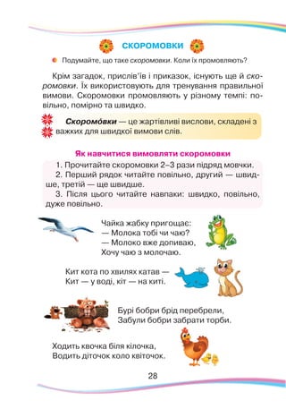 28
	
Подумайте, що таке скоромовки. Коли їх промовляють?
Крім загадок, прислів’їв і приказок, існують ще й ско-
ромовки. Їх використовують для тренування правильної
вимови. Скоромовки промовляють у різному темпі: по-
вільно, помірно та швидко.
Як навчитися вимовляти скоромовки
1. Прочитайте скоромовки 2–3 рази підряд мовчки.
2. Перший рядок читайте повільно, другий — швид-
ше, третій — ще швидше.
3. Після цього читайте навпаки: швидко, повільно,
дуже повільно.
Чайка жабку пригощає:
— Молока тобі чи чаю?
— Молоко вже допиваю,
Хочу чаю з молочаю.
Кит кота по хвилях катав —
Кит — у воді, кіт — на киті.
Бурі бобри брід перебрели,
Забули бобри забрати торби.
Ходить квочка біля кілочка,
Водить діточок коло квіточок.
СКОРОМОВКИ
Скоромóвки — це жартівливі вислови, складені з
важких для швидкої вимови слів.
 