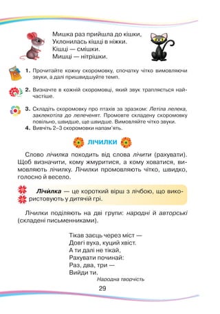 Слово лічилка походить від слова лічити (рахувати).
Щоб визначити, кому жмуритися, а кому ховатися, ви-
мовляють лічилку. Лічилки промовляють чітко, швидко,
голосно й весело.
Лічилки поділяють на дві групи: народні й авторські
(складені письменниками).
Тікав заєць через міст —
Довгі вуха, куций хвіст.
А ти далі не тікай,
Рахувати починай:
Раз, два, три —
Вийди ти.
Народна творчість
Мишка раз прийшла до кішки,
Уклонилась кішці в ніжки.
Кішці — смішки.
Мишці — нітрішки.
1.	Прочитайте кожну скоромовку, спочатку чітко вимовляючи
звуки, а далі пришвидшуйте темп.
2.	 Визначте в кожній скоромовці, який звук трапляється най-
частіше.
3.	 Складіть скоромовку про птахів за зразком: Летіла лелека,
заклекотіла до лелеченят. Промовте складену скоромовку
повільно, швидше, ще швидше. Вимовляйте чітко звуки.
4.	 Вивчіть 2–3 скоромовки напам’ять.
ЛІЧИЛКИ
Лічилка — це короткий вірш з лічбою, що вико-
ристовують у дитячій грі.
`
29
 
