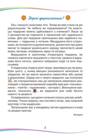 3
Дорогі другокласники!
Ось і минуло галасливе літо. Тепер ви вже стали на рік
дорослішими. Чи любите ви подорожувати? Чи знаєте,
що подорожі можна здійснювати з книжкою? Лише за
її допомогою ви поринете в таємничий світ художнього
слова. Для цієї подорожі пропонуємо вам надійного по-
мічника — підручник з читання. Мандруючи його сторін-
ками, ви потрапите в далеке минуле, дізнаєтеся про давні
звичаї та традиції українського народу, прочитаєте цікаві
казки, легенди, оповідання, вірші та загадки.
Вирушаючи в захопливу літературну подорож, ви
повинні навчитися працювати з текстом: уважно й вдум-
ливо його читати, уявляти зображені події та їхніх пер-
сонажів.
У підручнику подано різні твори, відповідно до пір року.
Крім цього, у ньому вміщені різноманітні запитання та
завдання, які ви маєте виконати самостійно або разом
з дорослими. Серед них є творчі завдання, що позначені
, які спонукатимуть вас до написання невеликих роз-
повідей, створення малюнків і виробів (ідеї для «письмен-
ників», «поетів», «художників», «акторів»). Виконуючи зав-
дання, позначені , ви відкриєте для себе багато
нового та цікавого.
Сподіваємося, що уроки читання стануть для вас улюб-
леними. Тільки людина, яка постійно читає, має широкий
кругозір і стає мудрішою.
Запрошуємо вас у мандрівку світом художнього слова
та цікавих пригод!
Авторка
 