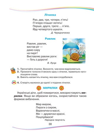 30
Лічилка
Раз, два, три, чотири, п’ять!
П’ятеро пташат летять!
Перше, друге, третє ... п’яте.
Йду четвертого шукати.
Д. Чередниченко
Равлик
Равлик, равлик,
вистав ріг —
дамо сиру
на пиріг!
Виставляє равлик роги:
— Геть з дороги!
В. Лучук
1.	Прочитайте лічилки. Визначте, чим вони відрізняються.
2.	 Промовте голосно й весело одну з лічилок, правильно наго-
лошуючи слова.
3.	 Вивчіть напам’ять лічилку, яка вам сподобалася.
4.	 Створіть малюнок до однієї з поданих лічилок.
Українські діти, щоб помиритися, використовують ми-
рилки. Якщо ви образили когось, скористайтеся такою
формою вибачення.
Мир миром,
Пироги з сиром,
Варенички в маслі,
Ми — дружечки красні.
Поцілуймося!
Народна творчість
МИРИЛКИ
 