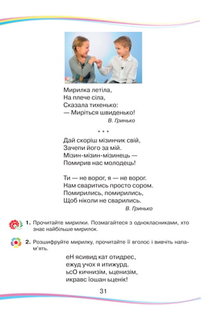 31
Мирилка летіла,
На плече сіла,
Сказала тихенько:
— Миріться швиденько!
В. Гринько
* * *
Дай скоріш мізинчик свій,
Зачепи його за мій.
Мізин-мізин-мізинець —
Помирив нас молодець!
Ти — не ворог, я — не ворог.
Нам сваритись просто сором.
Помирились, помирились,
Щоб ніколи не сварились.
В. Гринько
1.	Прочитайте мирилки. Позмагайтеся з однокласниками, хто
знає найбільше мирилок.
2.
	
Розшифруйте мирилку, прочитайте її вголос і вивчіть напа-
м’ять.
еН яси­вид кат отид­рес,
ежуд учох я ити­журд.
ьсО кич­ни­зім, ьце­ни­зім,
ик­равс їо­шан ьце­нік!
 
