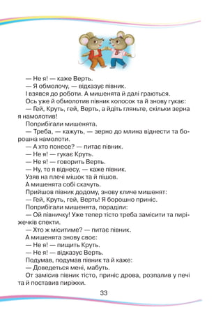 33
— Не я! — каже Верть.
— Я обмолочу, — відказує півник.
І взявся до роботи. А мишенята й далі граються.
Ось уже й обмолотив півник колосок та й знову гукає:
— Гей, Круть, гей, Верть, а йдіть гляньте, скільки зерна
я намолотив!
Поприбігали мишенята.
— Треба, — кажуть, — зерно до млина віднести та бо-
рошна намолоти.
— А хто понесе? — питає півник.
— Не я! — гукає Круть.
— Не я! — говорить Верть.
— Ну, то я віднесу, — каже півник.
Узяв на плечі мішок та й пішов.
А мишенята собі скачуть.
Прийшов півник додому, знову кличе мишенят:
— Гей, Круть, гей, Верть! Я борошно приніс.
Поприбігали мишенята, пораділи:
— Ой півничку! Уже тепер тісто треба замісити та пирі-
жечків спекти.
— Хто ж міситиме? — питає півник.
А мишенята знову своє:
— Не я! — пищить Круть.
— Не я! — відказує Верть.
Подумав, подумав півник та й каже:
— Доведеться мені, мабуть.
От замісив півник тісто, приніс дрова, розпалив у печі
та й поставив пиріжки.
 