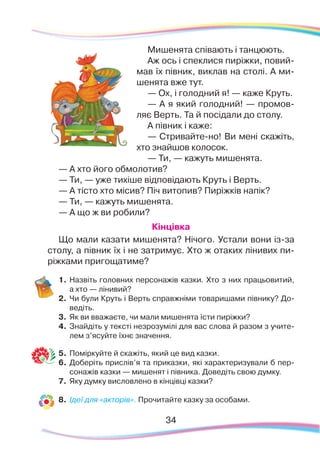 34
Мишенята співають і танцюють.
Аж ось і спеклися пиріжки, повий-
мав їх півник, виклав на столі. А ми-
шенята вже тут.
— Ох, і голодний я! — каже Круть.
— А я який голодний! — промов-
ляє Верть. Та й посідали до столу.
А півник і каже:
— Стривайте-но! Ви мені скажіть,
хто знайшов колосок.
— Ти, — кажуть мишенята.
— А хто його обмолотив?
— Ти, — уже тихіше відповідають Круть і Верть.
— А тісто хто місив? Піч витопив? Пиріжків напік?
— Ти, — кажуть мишенята.
— А що ж ви робили?
Кінцівка
Що мали казати мишенята? Нічого. Устали вони із-за
столу, а півник їх і не затримує. Хто ж отаких лінивих пи-
ріжками пригощатиме?
1.	Назвіть головних персонажів казки. Хто з них працьовитий,
а хто — лінивий?
2.	 Чи були Круть і Верть справжніми товаришами півнику? До-
ведіть.
3.	 Як ви вважаєте, чи мали мишенята їсти пиріжки?
4.	 Знайдіть у тексті незрозумілі для вас слова й разом з учите-
лем з’ясуйте їхнє значення.
5.	 Поміркуйте й скажіть, який це вид казки.
6.	 Доберіть прислів’я та приказки, які характеризували б пер-
сонажів казки — мишенят і півника. Доведіть свою думку.
7.	 Яку думку висловлено в кінцівці казки?
8.	 Ідеї для «акторів». Прочитайте казку за особами.
 