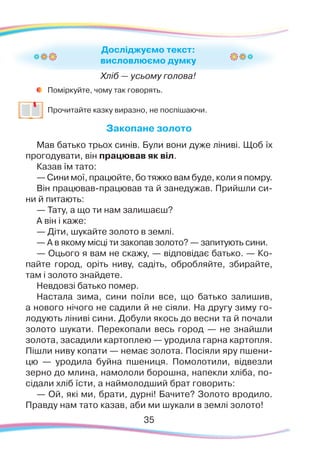 35
	
Поміркуйте, чому так говорять.
	
Прочитайте казку виразно, не поспішаючи.
Закопане золото
Мав батько трьох си­нів. Бу­ли во­ни ду­же лі­ни­ві. Щоб їх
про­го­ду­ва­ти, він пра­цю­вав як віл.
Ка­зав їм та­то:
— Си­ни мої, пра­цюй­те, бо тяж­ко вам бу­де, ко­ли я помру.
Він пра­цю­вав­пра­цю­вав та й за­не­ду­жав. При­й
­
шли си­
ни й пи­та­ють:
— Та­ту, а що ти нам зали­ша­єш?
А він і ка­же:
— Ді­ти, шу­кай­те зо­ло­то в зем­лі.
— А в яко­му міс­ці ти за­ко­па­в зо­ло­то? — запи­ту­ють си­ни.
— Оцьо­го я вам не ска­жу, — від­по­ві­дає бать­ко. — Ко-
пайте го­род, оріть ни­ву, са­діть, об­роб­ляй­те, зби­рай­те,
там і зо­ло­то знай­де­те.
Невдовзі бать­ко помер.
Настала зи­ма, си­ни пої­ли все, що бать­ко залишив,
а но­во­го ні­чо­го не сади­ли й не сі­я
­
ли. На дру­гу зи­му го­
ло­ду­ють лі­ни­ві си­ни. До­бу­ли якось до вес­ни та й почали
зо­ло­то шу­ка­ти. Пе­ре­ко­па­ли весь го­род — не знай­шли
зо­ло­та, за­са­ди­ли кар­топ­лею — уро­ди­ла­гарна кар­топ­ля.
Піш­ли ни­ву ко­па­ти — не­має зо­ло­та. По­сі­я
­
ли яру пше­ни­
цю — уро­ди­ла­ буй­на пше­ни­ця. По­мо­ло­ти­ли, від­вез­ли
зер­но до мли­на, на­мо­ло­ли борошна, на­пек­ли хлі­ба, по­
сі­да­ли хліб їс­ти, а най­мо­лод­ший брат го­во­рить:
— Ой, які ми, бра­ти, дур­ні! Ба­чи­те? Зо­ло­то вро­ди­ло.
Правду нам та­то ка­зав, аби ми шу­ка­ли в зем­лі зо­ло­то!
Досліджуємо текст:
висловлюємо думку
Хліб — усьому голова!
 