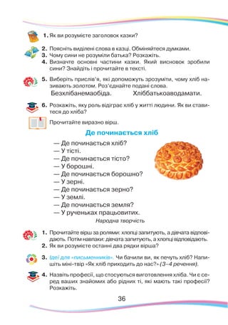 36
1.	Як ви розумієте заголовок казки?
2.	 Поясніть виділені слова в казці. Обміняйтеся думками.
3.	 Чому сини не розуміли батька? Розкажіть.
4.	 Визначте основні частини казки. Який висновок зробили
сини? Знайдіть і прочитайте в тексті.
5.	 Ви­бе­ріть прис­лів’я, які до­по­мо­жуть зро­зу­мі­ти, чо­му хліб на­
зи­ва­ють зо­ло­том. Роз’єд­найте подані сло­ва.
Без­хлі­ба­не­ма­о­бі­да.		 Хліб­бать­ко­аво­да­ма­ти.
6.	 Розкажіть, яку роль відіграє хліб у житті людини. Як ви стави-
теся до хліба?
	
Прочитайте виразно вірш.
Де починається хліб
— Де починається хліб?
— У тісті.
— Де починається тісто?
— У борошні.
— Де починається борошно?
— У зерні.
— Де починається зерно?
— У землі.
— Де починається земля?
— У рученьках працьовитих.
Народна творчість
1.	 Прочитайте вірш за ролями: хлопці запитують, а дівчата відпові-
дають. Потім навпаки: дівчата запитують, а хлопці відповідають.
2.	 Як ви розумієте останні два рядки вірша?
3.	 Ідеї для «письменників». Чи бачили ви, як печуть хліб? Напи-
шіть міні-твір «Як хліб приходить до нас?» (3–4 речення).
4.	 Назвіть професії, що стосуються виготовлення хліба. Чи є се-
ред ваших знайомих або рідних ті, які мають такі професії?
Розкажіть.
 