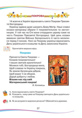37
ПОКРОВА
14 жовтня в Україні відзначають свято Покрови Пресвя-
тої Богородиці.
Українці здавна дуже шанують Божу Матір. Наші славні
козаки-запорожці обрали її покровителькою та заступ-
ницею. У той час на Січі вони спорудили церкву саме на
честь Покрови Пресвятої Богородиці. Цей день козаки
вважали святом Війська Запорозького й часто молили-
ся перед її іконою. Нині на Покрову українці відзначають
День українського козацтва та День захисника України.
	
Прочитайте виразно вірш.
Покрова
Пречиста Свята Покрово —
Козаків покровителько!
І наших звичаїв хранителько!
Молюся тобі, Богородице мила,
Щоб славою ти Україну покрила,
Як землю багрянцем дібров,
Щоб ворог її не зборов.
Даруй доброту і любов.
Візьми нас під свій
Материнський покров!
В. Коломієць
1.	Коли відзначають свято Покрови?
2.	 Розкажіть, чому саме на Покрову святкують День українсько-
го козацтва.
3.	 Як ви розумієте виділене речення? Обміняйтеся думками.
 
