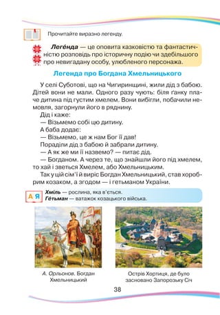 38
	
Прочитайте виразно легенду.
Легенда про Богдана Хмельницького
У селі Суботові, що на Чигиринщині, жили дід з бабою.
Дітей вони не мали. Одного разу чують: біля ґанку пла-
че дитина під густим хмелем. Вони вибігли, побачили не-
мовля, загорнули його в ряднину.
Дід і каже:
— Візьмемо собі цю дитину.
А баба додає:
— Візьмемо, це ж нам Бог її дав!
Пораділи дід з бабою й забрали дитину.
— А як же ми її назвемо? — питає дід.
— Богданом. А через те, що знайшли його під хмелем,
то хай і зветься Хмелем, або Хмельницьким.
Так у цій сім’ї й виріс Богдан Хмельницький, став хороб-
рим козаком, а згодом — і гетьманом України.
Легéнда — це оповита казковістю та фантастич-
ністю розповідь про історичну подію чи здебільшого
про невигадану особу, улюбленого персонажа.
А. Орльонов. Богдан
Хмельницький
Острів Хортиця, де було
засновано Запорозьку Січ
Хміль — рослина, яка в’ється.
Гéтьман — ватажок козацького війська.A Я
 