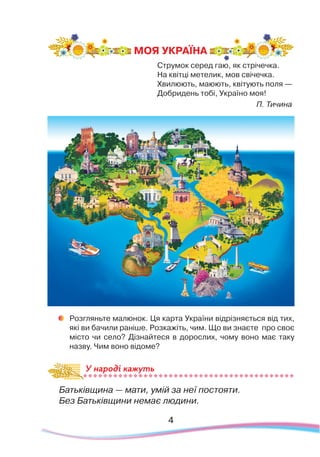 Струмок серед гаю, як стрічечка.
На квітці метелик, мов свічечка.
Хвилюють, маюють, квітують поля —
Добридень тобі, Україно моя!
П. Тичина
	
Розгляньте малюнок. Ця карта України відрізняється від тих,
які ви бачили раніше. Розкажіть, чим. Що ви знаєте про своє
місто чи село? Дізнайтеся в дорослих, чому воно має таку
назву. Чим воно відоме?
Батьківщина — мати, умій за неї постояти.
Без Батьківщини немає людини.
МОЯ УКРАЇНА
У народі кажуть
4
 