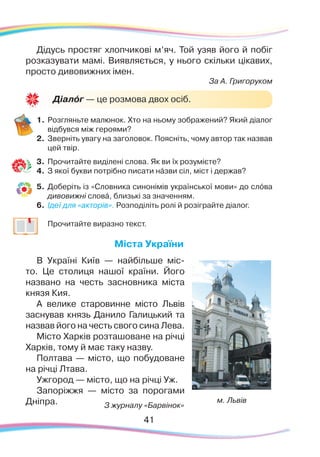 41
Дідусь простяг хлопчикові м’яч. Той узяв його й побіг
розказувати мамі. Виявляється, у нього скільки цікавих,
просто дивовижних імен.
За А. Григоруком
1.	Розгляньте малюнок. Хто на ньому зображений? Який діалог
відбувся між героями?
2.	 Зверніть увагу на заголовок. Поясніть, чому автор так назвав
цей твір.
3.	 Прочитайте виділені слова. Як ви їх розумієте?
4.	 З якої букви потрібно писати нáзви сіл, міст і держав?
5.	 Доберіть із «Словника синонімів української мови» до слóва
дивовижні словá, близькі за значенням.
6.	 Ідеї для «акторів». Розподіліть ролі й розіграйте діалог.
	
	 Прочитайте виразно текст.
Міста України
В Україні Київ — найбільше міс-
то. Це столиця нашої країни. Його
названо на честь засновника міста 
князя Кия.
А велике старовинне місто Львів
заснував князь Данило Галицький та
назвав його на честь свого сина Лева.
Місто Харків розташоване на річці
Харків, тому й має таку назву.
Полтава — місто, що побудоване
на річці Лтава.
Ужгород — місто, що на річці Уж.
Запоріжжя — місто за порогами
Дніпра.
Діалóг — це розмова двох осіб.
м. Львів
З журналу «Барвінок»
 