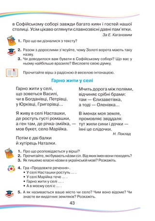 43
в Софійському соборі завжди багато киян і гостей нашої
столиці. Усім цікаво оглянути славнозвісні давні пам’ятки.
За Е. Кагановим
1.	Про що ви дізналися з тексту?
2.	 Разом з дорослими з’ясуйте, чому Золоті ворота мають таку
назву.
3.	 Чи доводилося вам бувати в Софійському соборі? Що вас у
ньому найбільше вразило? Висловте свою думку.
	
Прочитайте вірш з радісною й веселою інтонацією.
Гарно жити у селі
Гарно жити у селі,
що зоветься Василі,
чи в Богданівці, Петрівці,
у Юрківці, Григорівці...
Я живу в селі Насташки,
де ростуть густі ромашки,
а ген там, де річка-змійка, —
мов букет, село Марійка.
Потім є дві балки
й хутірець Наталки.
1.	Про що розповідається у вірші?
2.	 Прочитайте, які бувають нáзви сіл. Від яких імен вони походять?
3.	 Як пишемо власні нáзви в українській мові? Розкажіть.
4.	 Гра «Продовжте речення».
•	У селі Насташки ростуть … .
•	У селі Марійка тече … .
•	Гарно жити у селі … .
•	А в моєму селі є ... .
5.	 А як називається ваше місто чи село? Чим воно відоме? Чи
знаєте ви видатних земляків? Розкажіть.
Мчить дорога між полями,
відчиняє срібні брами:
там — Єлизаветівка,
а тоді — Оленівка...
В іменах моя земля,
промовляє звіддаля:
тут жили сини і дочки —
їхні це слідочки.
Н. Поклад
 