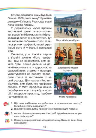 45
Хочете дізнатися, яким був Київ
більше 1000 років тому? Рушайте
до парку «Київська Русь», що в селі
Копачеві під Києвом.
У Державному музеї іграшки
виставлені давні ляльки-мотан-
ки, солом’яні бички, глиняні бряз-
кальця й дерев’яні солдатики. Тут
ви зможете побачити колекції ля-
льок різних професій, перші укра-
їнські лото й унікальні настольні
ігри.
Уявляєте, у м. Києві є перше
в Україні дитяче Місто профе-
сій! Там ви зрозумієте, ким хо-
чете бути! Кожна дитина на де-
який час може стати дорослою та
самостійною: отримати паспорт,
улаштуватися на роботу, зароб-
ляти гроші та витрачати їх на
свій розсуд. Діти самостійно ви-
рішують, ким бути, яку професію
обрати. У Місті професій можна
спробувати все: і службу в полі-
ції, і лікарську практику, і роботу
на телебаченні.
1.	Що вам найбільше сподобалося з прочитаного тексту?
Куди б ви хотіли потрапити?
2.	 Висловте свою думку про значення професії для людини.
3.	 А що є цікавого у вашому місті чи селі? Куди б ви хотіли запро-
сити своїх друзів?
4.	 Опишіть ваше улюблене місце відпочинку. З ким та як ви його
проводите?
Державний музей
іграшки
Місто професій
Парк «Київська Русь»
 