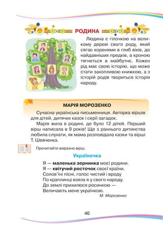 46
Людина є гілочкою на вели-
кому дереві свого роду, який
сягає коренями в глиб віків, до
найдавніших предків, а кроною
тягнеться в майбутнє. Кожен
рід має свою історію, що може
стати захопливою книжкою, а з
історій родів твориться історія
народу.
МАРІЯ МОРОЗЕНКО
Сучасна українська письменниця. Авторка віршів
для дітей, дитячих казок і серії загадок.
Марія жила в родині, де було 12 дітей. Перший
вірш написала в 9 років! Ще з раннього дитинства
любила слухати, як мама розповідала казки та вірші
Т. Шевченка.
	
Прочитайте виразно вірш.
Україночка
Я — маленька зернинка моєї родини.
Я — квітучий росточок своєї країни.
Солов’їні пісні, голос чистий і вроду
По краплинці взяла я у свого народу.
До землі прихилюся росинкою —
Величають мене українкою.
М. Морозенко
РОДИНА
 