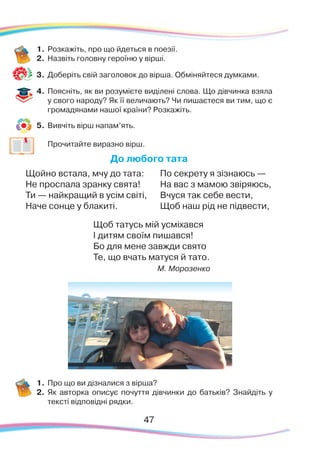 1.	Розкажіть, про що йдеться в поезії.
2.	 Назвіть головну героїню у вірші.
3.	 Доберіть свій заголовок до вірша. Обміняйтеся думками.
4.	 Поясніть, як ви розумієте виділені слова. Що дівчинка взяла
у свого народу? Як її величають? Чи пишаєтеся ви тим, що є
громадянами нашої країни? Розкажіть.
5.	 Вивчіть вірш напам’ять.
	
Прочитайте виразно вірш.
До любого тата
Щойно встала, мчу до тата:
Не проспала зранку свята!
Ти — найкращий в усім світі,
Наче сонце у блакиті.
По секрету я зізнаюсь —
На вас з мамою звіряюсь,
Вчуся так себе вести,
Щоб наш рід не підвести,
Щоб татусь мій усміхався
І дитям своїм пишався!
Бо для мене завжди свято
Те, що вчать матуся й тато.
М. Морозенко
1.	Про що ви дізналися з вірша?
2.	 Як авторка описує почуття дівчинки до батьків? Знайдіть у
тексті відповідні рядки.
47
 