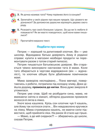 48
3.	 Як дочка називає тата? Чому порівнює його із сонцем?
4.	 Запитайте у своїх рідних про ваших предків. Що цікавого ви
дізналися? За допомогою дорослих відтворіть дерево свого
роду.
5.	Розкажіть про своїх близьких і рідних. За що ви їх любите й
поважаєте? Як ви маєте поводитися, щоб вони вами пиша-
лися?
	 Прочитайте виразно текст.
Подбати про маму
Петрик — хороший та допитливий хлопчик. Він — уже
школяр. Віднедавна батьки довіряють йому й родинні
справи: купити в магазині необхідні продукти чи поре-
монтувати разом з татом старий пилосос.
Петрик пишається батьківською довірою. Він стара-
ється чемно виконувати настанови тата й мами. Коли
тато збирається в чергове відрядження (він — журна-
ліст), то хлопчик обіцяє бути дбайливим помічником
мамі.
Мама захворіла несподівано... Пізно ввечері, повер-
таючись з роботи, потрапила під холодну зливу. Доки ді-
йшла додому, промокла до нитки. Вона дуже змерзла й
утомилася.
Петрик уже спав. Щоб не розбудити сина, мама, не
вмикаючи світла в кімнаті, обтерла рушником промокле
волосся й лягла в ліжко.
Уночі вона кашляла. Крізь сон хлопчик чув її кашель,
але йому так хотілося спати... Він невдоволено крутився
на ліжку. Мама стримувала кашель, не маючи сили під-
вестися, щоб прийняти ліки. На ранок їй стало ще гірше.  
— Мамо, а де мій сніданок?! — збираючись до школи,
сказав Петрик.
 