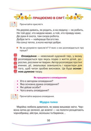 50
	
Прочитайте прислів’я.
На дерево дивись, як родить, а на людину — як робить.
Не той друг, хто медом маже, а той, хто правду каже.
Де руки й охота, там скора робота.
Добре ім’я — найкраще багатство.
На сонці тепло, а коло матері добре.
	
Як ви розумієте прислів’я? У яких з них розповідається про
працю?
Як працювати з оповіданням
•	 Хто є автором оповідання?
•	 Яка основна думка оповідання?
•	 Які дійові особи?
•	 Чого вчить оповідання?
	
Прочитайте виразно оповідання.
Мудра голка
Марійка любила дивитися, як мама вишиває квіти. Чер-
вона нитка до зеленої, до жовтої — на полотні розцвітають
чорнобривці, айстри, волошки та барвінок…
ПРАЦЮЄМО В СІМ’Ї
Оповідáння — невеликий художній твір, у якому
розповідається про якусь подію з життя дітей, до-
рослих,рослиничитварин.Авторрозповідаєпроїхні
вчинки, дії, змальовує зовнішність і характери для
того, щоб читач зробив висновок. Це буде основ-
ною думкою твору.
 