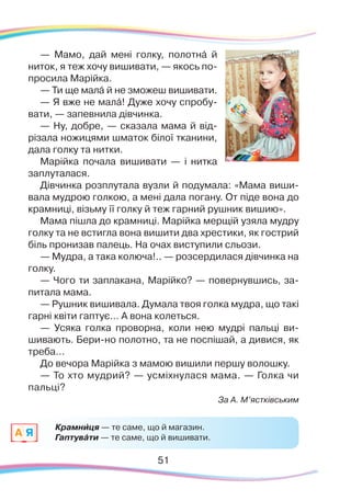 51
— Мамо, дай мені голку, полотнá й
ниток, я теж хочу вишивати, — якось по-
просила Марійка.
— Ти ще малá й не зможеш вишивати.
— Я вже не малá! Дуже хочу спробу-
вати, — запевнила дівчинка.
— Ну, добре, — сказала мама й від-
різала ножицями шматок білої тканини,
дала голку та нитки.
Марійка почала вишивати — і нитка
заплуталася.
Дівчинка розплутала вузли й подумала: «Мама виши-
вала мудрою голкою, а мені дала погану. От піде вона до
крамниці, візьму її голку й теж гарний рушник вишию».
Мама пішла до крамниці. Марійка мерщій узяла мудру
голку та не встигла вона вишити два хрестики, як гострий
біль пронизав палець. На очах виступили сльози.
— Мудра, а така колюча!.. — розсердилася дівчинка на
голку.
— Чого ти заплакана, Марійко? — повернувшись, за-
питала мама.
— Рушник вишивала. Думала твоя голка мудра, що такі
гарні квіти гаптує… А вона колеться.
— Усяка голка проворна, коли нею мудрі пальці ви-
шивають. Бери-но полотно, та не поспішай, а дивися, як
треба…
До вечора Марійка з мамою вишили першу волошку.
— То хто мудрий? — усміхнулася мама. — Голка чи
пальці?
За А. М’ястківським
Крамниця — те саме, що й магазин.
Гаптувáти — те саме, що й вишивати.A Я
`
 