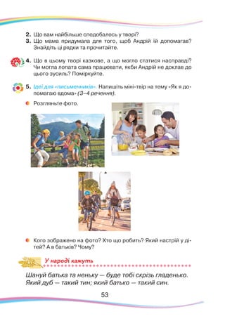 53
2.	 Що вам найбільше сподобалось у творі?
3.	 Що мама придумала для того, щоб Андрій їй допомагав?
Знайдіть ці рядки та прочитайте.
4.	Що в цьому творі казкове, а що могло статися насправді?
Чи могла лопата сама працювати, якби Андрій не доклав до
цього зусиль? Поміркуйте.
5.	 Ідеї для «письменників». Напишіть міні-твір на тему «Як я до-
помагаю вдома» (3–4 речення).
	
Розгляньте фото.
	
Кого зображено на фото? Хто що робить? Який настрій у ді-
тей? А в батьків? Чому?
Шануй батька та неньку — буде тобі скрізь гладенько.
Який дуб — такий тин; який батько — такий син.
У народі кажуть
 