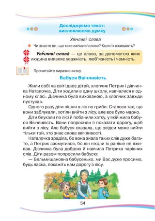 54
Увічливі слова
	
Чи знаєте ви, що таке ввічливі слова? Коли їх вживають?
	
Прочитайте виразно казку.
Бабуся Ввічливість
Жили собі на світі двоє дітей, хлопчик Петрик і дівчин-
ка Наталочка. Діти ходили в одну школу, навчалися в од-
ному класі. Дівчинка була вихованою, а хлопчик завжди
пустував.
Одного разу діти пішли в ліс по гриби. Сталося так, що
вони заблукали, хотіли вийти з лісу, але все було марно.
Діти блукали по лісі й побачили хатку, у якій жила бабу-
ся Ввічливість. Вони попросили її показати дорогу, щоб
вийти з лісу. Але бабуся сказала, що звідси може вийти
тільки той, хто знає слова ввічливості.
Наталочка зраділа, бо вона знала таких слів дуже бага-
то, а Петрик засмутився, бо він ніколи їх раніше не вжи-
вав. Дівчинка була доброю й навчила Петрика чарівних
слів. Діти разом попросили бабусю:
— Вельмишановна бабусенько, ми Вас дуже просимо,
будь ласка, покажіть нам дорогу з лісу.
Досліджуємо текст:
висловлюємо думку
Увічливі словá — це слова, за допомогою яких
людина виявляє уважність, люб’язність і чемність.
`
 