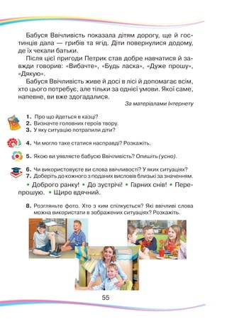 55
Бабуся Ввічливість показала дітям дорогу, ще й гос-
тинців дала — грибів та ягід. Діти повернулися додому,
де їх чекали батьки.
Після цієї пригоди Петрик став добре навчатися й за-
вжди говорив: «Вибачте», «Будь ласка», «Дуже прошу»,
«Дякую».
Бабуся Ввічливість живе й досі в лісі й допомагає всім,
хто цього потребує, але тільки за однієї умови. Якої саме,
напевне, ви вже здогадалися.
За матеріалами Інтернету
1.	 Про що йдеться в казці?
2.	 Визначте головних героїв твору.
3.	 У яку ситуацію потрапили діти?
4.	 Чи могло таке статися насправді? Розкажіть.
5.	 Якою ви уявляєте бабусю Ввічливість? Опишіть (усно).
6.	 Чи використовуєте ви слова ввічливості? У яких ситуаціях?
7.	 Доберіть до кожного з поданих висловів близькі за значенням.
• Доброго ранку! • До зустрічі! • Гарних снів! • Пере-
прошую. • Щиро вдячний.
8.	 Розгляньте фото. Хто з ким спілкується? Які ввічливі слова
можна використати в зображених ситуаціях? Розкажіть.
 